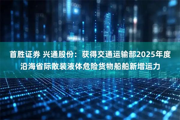 首胜证券 兴通股份：获得交通运输部2025年度沿海省际散装液体危险货物船舶新增运力