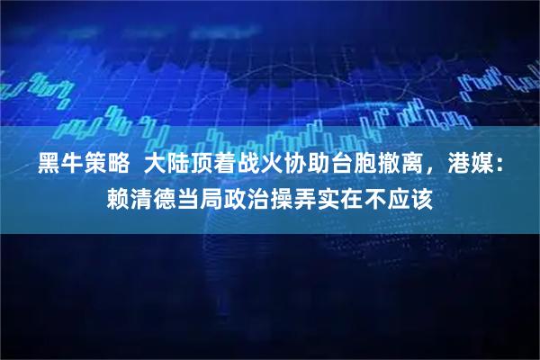 黑牛策略  大陆顶着战火协助台胞撤离，港媒：赖清德当局政治操弄实在不应该