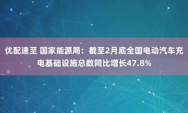 优配速至 国家能源局：截至2月底全国电动汽车充电基础设施总数同比增长47.8%