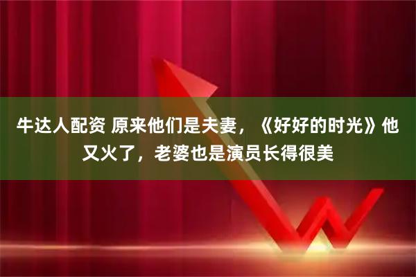 牛达人配资 原来他们是夫妻，《好好的时光》他又火了，老婆也是演员长得很美
