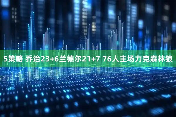 5策略 乔治23+6兰德尔21+7 76人主场力克森林狼